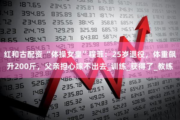 红和古配资 “体操女皇”程菲：25岁退役，体重飙升200斤，父亲担心嫁不出去_训练_获得了_教练