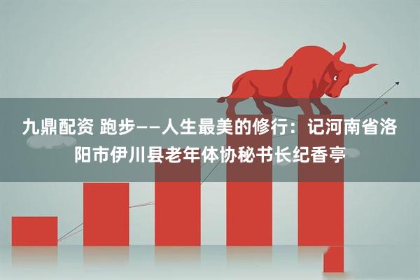 九鼎配资 跑步——人生最美的修行：记河南省洛阳市伊川县老年体协秘书长纪香亭