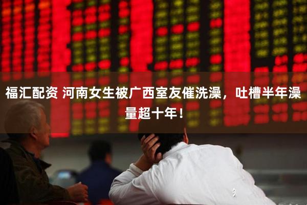 福汇配资 河南女生被广西室友催洗澡，吐槽半年澡量超十年！