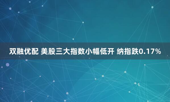 双融优配 美股三大指数小幅低开 纳指跌0.17%