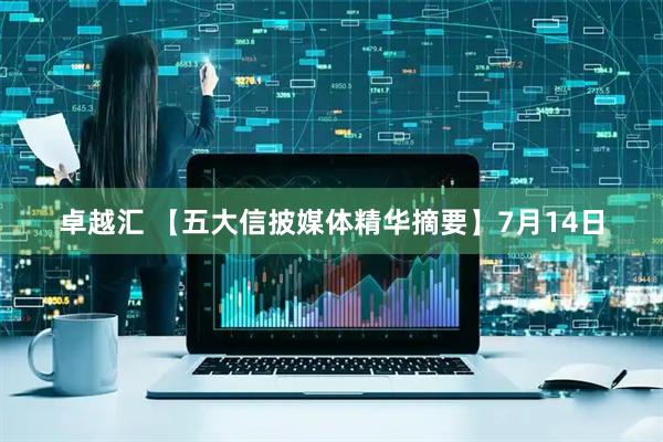 卓越汇 【五大信披媒体精华摘要】7月14日